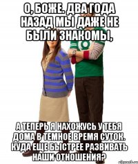 о, боже. два года назад мы даже не были знакомы, а теперь я нахожусь у тебя дома в темное время суток. куда еще быстрее развивать наши отношения?