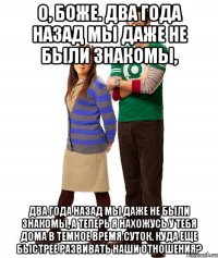 о, боже. два года назад мы даже не были знакомы, два года назад мы даже не были знакомы, а теперь я нахожусь у тебя дома в темное время суток. куда еще быстрее развивать наши отношения?
