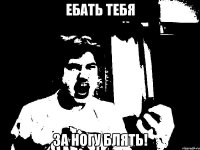 ебать тебя за ногу блять!