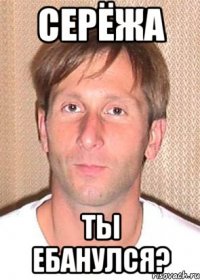 серёжа ты ебанулся?