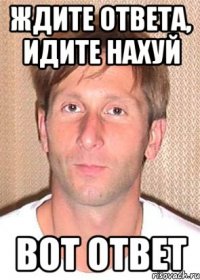 ждите ответа, идите нахуй вот ответ