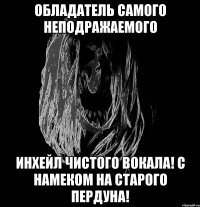 обладатель самого неподражаемого инхейл чистого вокала! с намеком на старого пердуна!