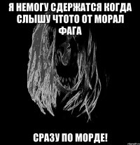я немогу сдержатся когда слышу чтото от морал фага сразу по морде!
