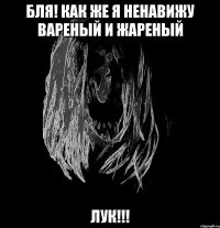 бля! как же я ненавижу вареный и жареный лук!!!