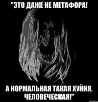 "это даже не метафора! а нормальная такая хуйня, человеческая!"