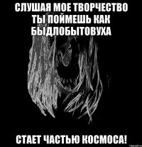 слушая мое творчество ты поймешь как быдлобытовуха стает частью космоса!