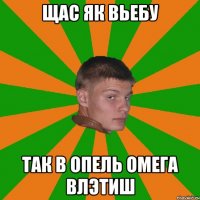 щас як вьебу так в опель омега влэтиш