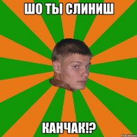 шо ты слиниш канчак!?