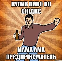 купив пиво по скідкє мама ама прєдпрінєматель