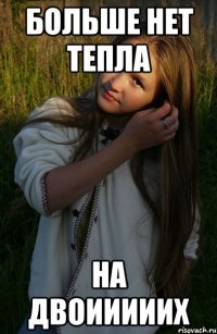 больше нет тепла на двоииииих