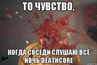 то чувство, когда соседи слушаю всё ночь deathcore