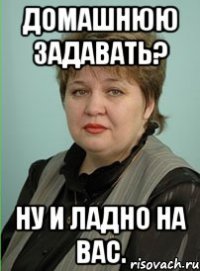 домашнюю задавать? ну и ладно на вас.