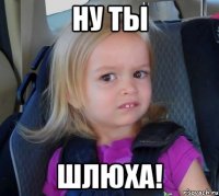 ну ты шлюха!