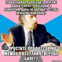 такая тишина и благодать кругом! давайте просто посидим и помолчим, дабы не нарушить столь хрупкую гармонию! - простите, профессор, но можно я все таки отвечу на билет?