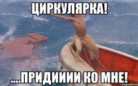 циркулярка! ....придииии ко мне!