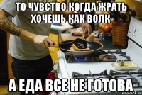 то чувство когда жрать хочешь как волк а еда все не готова