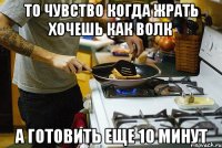 то чувство когда жрать хочешь как волк а готовить еще 10 минут