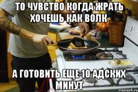 то чувство когда жрать хочешь как волк а готовить еще 10 адских минут