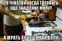 то чувство когда готовить еще 10 адских минут а жрать хочешь как волк