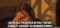  - да он без разброса играет,читак! - скиньте конфиг из мувика,плииз!