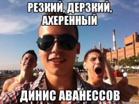 резкий, дерзкий, ахеренный динис аванессов
