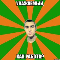 уважаемый, как работа?