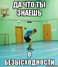 да что ты знаешь о безысходности