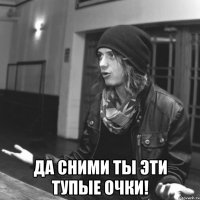  да сними ты эти тупые очки!