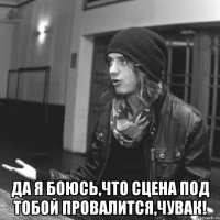  да я боюсь,что сцена под тобой провалится,чувак!
