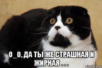  о_о, да ты же страшная и жирная . . .