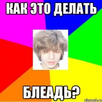 как это делать блеадь?