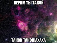 керим ты такой такой такой!ахаха