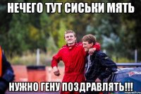 нечего тут сиськи мять нужно гену поздравлять!!!