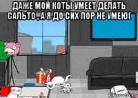 даже мой коты умеет делать сальто , а я до сих пор не умею( 