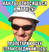 как ты относишься к марксу? пролетарии всех стран соединяйтесь!