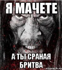 я мачете а ты сраная бритва