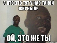 а кто это тут у нас такой жирный? ой, это же ты