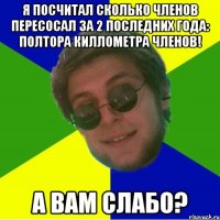 я посчитал сколько членов пересосал за 2 последних года: полтора киллометра членов! а вам слабо?