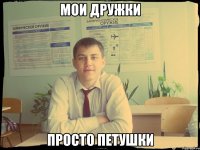 мои дружки просто петушки