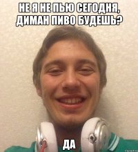 не я не пью сегодня, диман пиво будешь? да