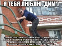 я тебя люблю, дим ) знаешь я была самая счастливая… когда ты мне писал…)) ты знаешь и писал очень правдоподобно!! ….умеешь ты наебывать красиивоо((( только потом я это поняла! и ты так красиво писал(( вот изза этого , но и не только я тебя люблю!!