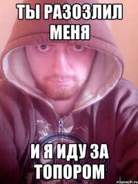 ты разозлил меня и я иду за топором