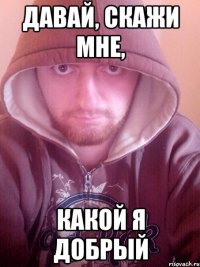 давай, скажи мне, какой я добрый