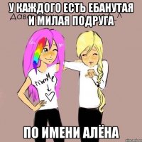 у каждого есть ебанутая и милая подруга по имени алёна