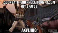 добивать раненных, пока рядом нет врагов ахуенно