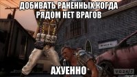 добивать раненных,когда рядом нет врагов ахуенно