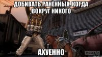 добивать раненных, когда вокруг никого ахуенно