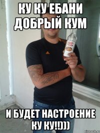 ку ку ебани добрый кум и будет настроение ку ку!!)))