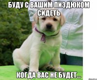буду с вашим пиздюком сидеть когда вас не будет...