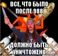 все, что было после 988 должно быть уничтожено